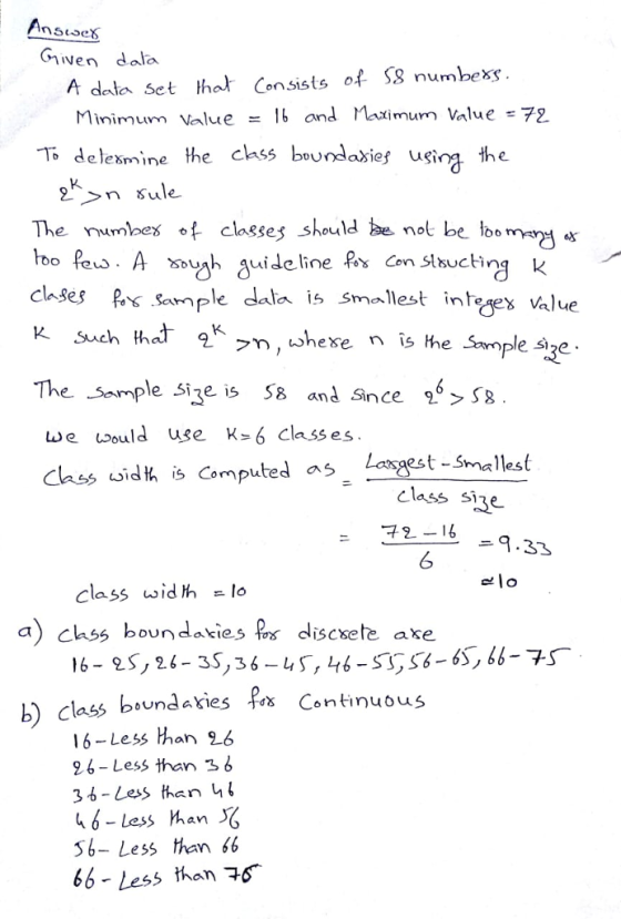 Giiwen dala A dala set that Consists of S8 numbexs Minimum Value and Maximum lalue:72 Todelesmine the chss boundasies uging the The umbes of classes should nol be loom clases Sample dala is Smallest intrgex value inteex value The Sample size le Sie is 5 and Snce > S8 est - Smallest 73 -4-9.33 we would use k- 6 class es as class idt is Computed class sine 6 elo class widt lo a)chs boundaties s dliscsete axe 16- 2s, 26-35,3s-us, 46-SS-6S, 66 bsundaxies f Continuous b) class bound 16-Less than 26 26-Less than s b 3 6-Less han b 46- less han 56- Less than 66 6b- Less than 6
