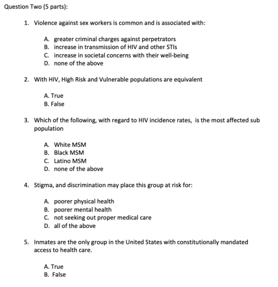 Question Two (5 parts) 1. Violence against sex workers is common and is associated with A. greater criminal charges against perpetrators B. increase in transmission of HIV and other STIs C. increase in societal concerns with their well-being D. none of the above 2. With HIV, High Risk and Vulnerable populations are equivalent A. True B. False 3. Which of the following, with regard to HIV incidence rates, is the most affected sub population A. White MSM B. Black MSM C. Latino MSM D. none of the above 4. Stigma, and discrimination may place this group at risk for A. poorer physical health B. poorer mental health C. not seeking out proper medical care D. all of the above 5. Inmates are the only group in the United States with constitutionally mandated access to health care A. True B. False