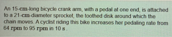An 15-cm-long bicycle crank arm, with a pedal at one end, is attached to a 21-cm-diameter sprocket, the toothed disk around w