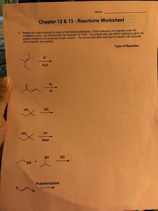 Name: Chapter 12 &13-Reactions Worksheet the major products for each of the following reactions. If the molecule is not reactive under the conditions shown, you should write No Reaction or N.R. You should also use IUPAC naming to name the organic reactants and products of each reaction. You should also label what type of reaction has occurred (be as specific as possible) Type of Reaction H2 Pt HO [o1 HO Heat SH SH Polymerization ci