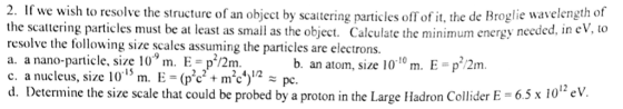 2. If we wish to resolve the structure of an object by scattering particles off of it, the de Broglie wavelength o1 the scattering particles must be at least as small as the object. Calculate the minimum energy needed, in eV, to resolve the following size scales assuming the particles are electrons. a. a nano-particle, size 10 m. E- p/2m c. a nueleus, sze 101m. E - (pc+ mc)1 pc. d. Determine the size scale that could be probed by a proton in the Large Hadron Collider E-65x 10h eV. b. an atom, size 1010 m. E p/2m 2-2