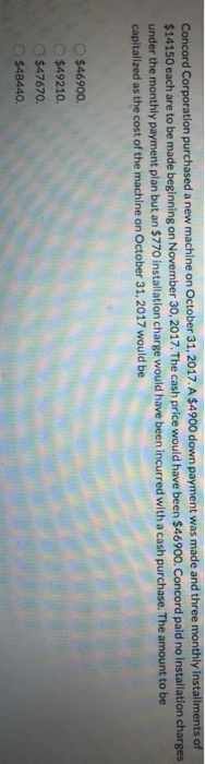 Concord Corporation purchased a new machine on October 31, 2017. A $4900 down payment was made and three monthly installments