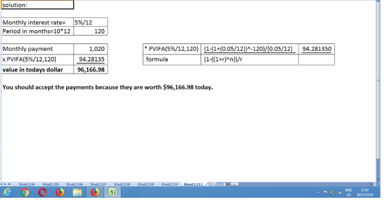 solution: Monthly interest rate- 15%/12 Period in months-10*12 120 * PVIFA(5%/12,120) | (1-(14(0.05/12))^-120)/(0.05/12) formula | 94281350 Monthly payment x PVIFA(5%/12, 120) value in todays dollar 1,020 94.28135 96,166.98 You should accept the payments because they are worth $96,166.98 today. ㅖ ト IH Sheet1204 . Sheet1205 Sheed206 . Sheet1207 .. Sheet1208 . Sheet1209 .. Sheet1210 . Sheet!211 0 ENG 21:47 US 30/01/2019