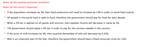 Select all the positive economic questions Select all the correct responses If the population increases by 5%, then food production will need to increase by 12% in order to avoid food scacity. All people in the world have a right to food, therefore the government should pay for food for poor people. o when a 5% tax is applied on all goods and services, then peoples income will decrease in value by 5%. The government should apply a 5% tax in order to pay for the services needed in the country. If the price of milk increases by 2%, then quantity demanded of milk will decrease by 0.25% Milk is an important part of the diet, therefore the government should have a fixed consumer price for milk.