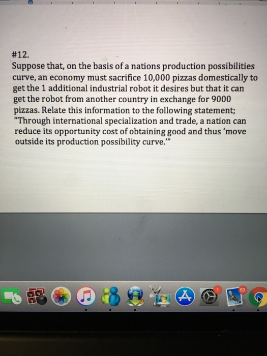 #12. Suppose that, on the basis of a nations production possibilities curve, an economy must sacrifice 10,000 pizzas domestically to get the 1 additional industrial robot it desires but that it can get the robot from another country in exchange for 9000 pizzas. Relate this information to the following statement; Through international specialization and trade, a nation can reduce its opportunity cost of obtaining good and thus move outside its production possibility curve.