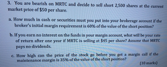 3. You are bearish on MRTC and decide to sell short 2,500 shares at the current market price of $50 per share. a. How much in
