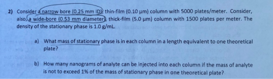 2) Consider anarrow bore (0.25 mm ID) thin-film (0.10 um) column with 5000 plates/meter. Consider also,la wide-bore (0.53 mm diameter, thick-film (5.0 um) column with 1500 plates per meter. The density of the stationary phase is 1.0 g/mL. a) What mass of stationary phase is in each column in a length equivalent to one theoretical plate? How many nanograms of analyte can be injected into each column if the mass of analyte is not to exceed 1% of the mass of stationary phase in one theoretical plate? b)