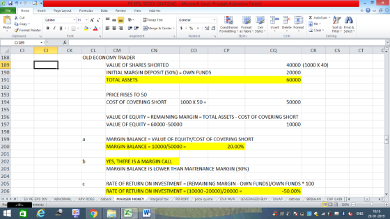 Home nert Page Layout Formulas Data Review View dd-Ins as Cut Σ AutoSum ー E ゴWrap Text copy ▼ в 1 프 . Ej-., Δ. : rーー 逻锂函Merge & Center. $, % , 弼,8 Conditional Format eCell Insert Delete Format Sort &Find & 2 ClearFe Select Edting Format Painter Formatting, as Table w styles. ▼ ㆆ ▼ Clipboard CJ189 CI Alignment Number Cells CJ CK CL CM CN cO CP CQ CR CS CT 188 189 190 191 192 193 194 195 196 197 198 199 200 201 202 203 204 205 206 4 EV PE EPS DIV ABNORMAL APV ROSS deberk MARGIN MONEY OLD ECONOMY TRADER VALUE OF SHARES SHORTED INITIAL MARGIN DEPOSIT (50%)-OWN FUNDS TOTAL ASSETS 40000 (1000 X 40) 20000 PRICE RISES TO 50 COST OF COVERING SHORT 1000 X 50 50000 VALUE OF EQUITY-REMAINING MARGIN TOTAL ASSETS COST OF COVERING SHORT VALUE OF EQUITY 60000 -50000 10000 MARGIN BALANCE = VALUE OF EQUITY/COST OF COVERING SHORT MARGIN BALANCE-10000/50000 20.00% YES, THERE IS A MARGIN CALL MARGIN BALANCE IS LOWER THAN MAITENANCE MARGIN (30%) RATE OF RETURN ON INVESTMENT (REMAINING MARGIN-OWN FUNDS)/OWN FUNDS RATE OF RETURN ON INVESTMENT = (10000-20000)/20000= 100 -50.00% al tax . PB ROPİ e ! EVA MVA ! LEVERAGED BUY- SWAP 1 dstress BRIGHAN CAP GAIN L 福 130% 10:16 26-01-2019