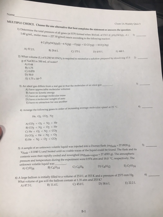 Name MULTIPLE CHOICE. Choose the one alternative that best completes the statement or answens Chem 1A Weekly Quiz5 1) Determine the total the question. pressure of all gases (at STP) formed when 500mLofNT(C3H5NOI.d. 1.60 g/ml, molar mass 227.10 g/mol) reacts according to the following reaction. 1)_ - 4 C3H5(NO3130)-6 N2(8)+02) 12 CO2(g) 10 H2og) A) 57.2L B) 29.6L ) 175L D) 493L E) 448 L at volume (L) of 0.250 M HNO3 is nequired to neutralize a solution peepared by dissolving 175 2) g of NaOH in 350 mL of water? A) 0.44 B) 1.75 C) 0070 D) 50.0 E) 1.75- 10-3 3) 3) An ideal gas differs from a real gas in that the molecules of an ideal gas A) have appreciable molecular volumes B) have no kinetic energy C) have an average molecular mass D) have a molecular weight of zero E) have no attraction for one another 4) Arrange the following gases in order of increasing average molecular speed at 25 C He, 02 CO2 N2 5 5) A sample of an unknown volatile liquid was injected into a Dumas flask (mglask- 27 0928 g lask 0.1040 L) and heated until no visible traces of the liquid could be found. The flask and its contents were then rapidly cooled and reweighed (mlaskevapor 27 4593 g). The atmospheric pressure and temperature during the experiment were 0.976 atm and 180 ? respectively. The unknown volatile liquidwas_ B) C6H14 C) C6H6 D) C6H12 E) C7H14 A) C7H16 6 6) A large balloon is initially filled to a volume of 25.0 L at 353 K and a pressure of 2575 mm Hg What volume of gas will the balloon contain at 1.35 atm and 253 K? E) 22.2L B) 11.4L C) 45.0 L D) 58.6L A) 87.5L