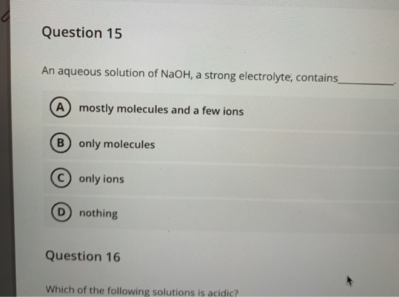 Question 15 An aqueous solution of NaOH, a strong electrolyte, contains A mostly molecules and a few ions B only molecules C