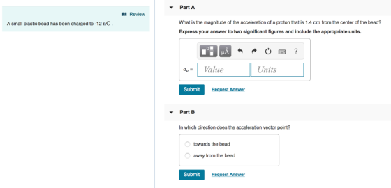 v Part A I Review What is the magnitude of the acceleration of a proton that is 1.4 cm from the center of the bead? Express your answer to two significant figures and include the appropriate units A small plastic bead has been charged to -12 nC ap-Value Units Submit Request Answer Part B In which direction does the acceleration vector point? towards the bead away from the bead Submit Request Answer