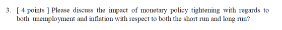 3. [ 4 points ] Please discuss the impact of monetary policy tightening with regards to both unemployment and inflation with