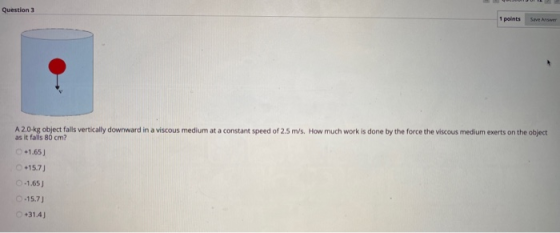 Question 3 1 points Save Answer A 2.0 kg object falls vertically downward in a viscous medium at a constant speed of 2.5 m/s.
