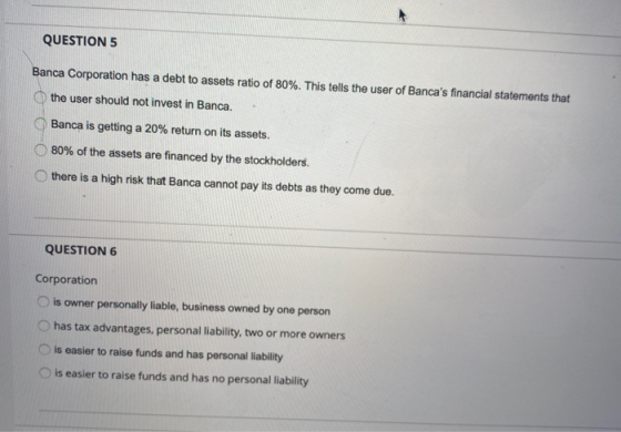 QUESTION 5 Banca Corporation has a debt to assets ratio of 80%. This tells the user of Bancas financial statements that the