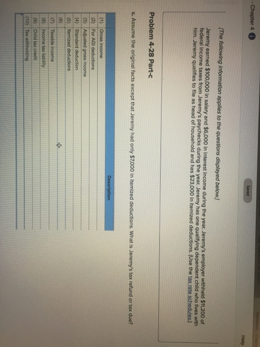 The following information applies to the questions displayed below Jeremy earned $100,000 in salary and $6,000 in interest income during the year. Jeremys employer withheld $ federal incom him. Jeremy qualifies to file as head of household and has $23,000 in itemized deductions. (Use the t e taxes from Jeremys paychecks during the year. Jeremy has one qualifying dependent child who lives with Problem 4-28 Part-c c. Assume the original facts except that Jeremy had only $7,000 in itemized deductions. What is Jeremys tax refund or tax due? 2) For AGI (5) Itemized deductions (8) Income tax I (9) Child tax credit