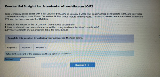 Exercise 14-4 Straight-Line: Amortization of bond discount LO P2 Tano Company issues bonds with a par value of $180,000 on Ja