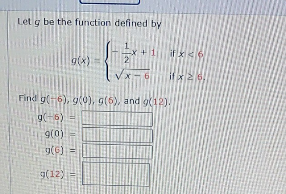 Let g be the function defined by 1 if x < 6 g(x) = 2 - 6 if x 26. Find g(-6), g(0), g(6), and g(12). 9(-6) g(0) = 9(6) 9(12)
