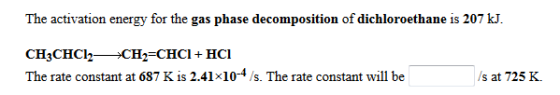 The activation energy for the gas phase decomposition of dichloroethane is 207 kJ. CH3CHCl2CH2-CHCI + HCl The rate constant at 687 K is 2.41×10-4 /s. The rate constant will be s at 725 K.