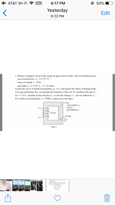 AT&T Wi-Fi 6:17 PM 50% Yesterday 9:22 PM Edit 1.(40 pts) A magnetic circuit with a sinde air gap is shown in Fig 1, the com dimensions are cross-sectional area 4-1.8x10 m2 mean core kength06 gap length g -2.3x10 m:N-83 tum ass me decor is of nfin te permeabilty ( μ ® )and neglect the effects of tingngfelds at air gap and leakape fax: (a) calculate the reluctance of the cone R, and that of the pops, fr 1-1.54. calculate (b) the lotal flux ф . (c)thc fla linkages ; (d) core mlu take L For a finale cure permcablinyar . 2500,%-repeal your work again. Cone mean length