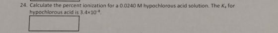 24. Calculate the percent ionization for a 0.0240 M hypochlorous acid solution. The ka for hypochlorous acid is 3.4x10-8
