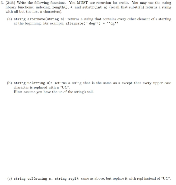 3. (24%) Write the following functions. You MUST use recursion for credit. You may use the string library functions: indexing, lengthO, +, and substr(int n) (recall that substr(n) returns a string with all but the first n characters). (a) string alternate(string s): returns a string that contains every other element of s starting at the beginning. For example, alternate( dog ) dg (b) string uc(string s): returns a string that is the same as s except that every upper case character is replaced with a UC Hint: assume you have the uc of the strings tail. (c) string uc2(string s, string repl): same as above, but replace it with repl instead of UC