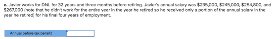e. Javier works for DNL for 32 years and three months before retiring. Javiers annual salary was $235,000, $245,000, $254,800, and $267,000 (note that he didnt work for the entire year in the year he retired so he received only a portion of the annual salary in the year he retired) for his final four years of employment Annual before-tax benefit
