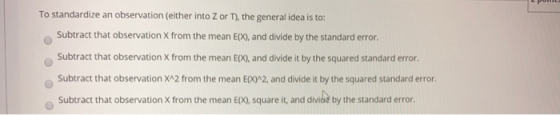 To standardize an observation (either into Z or ), the general idea is to: Subtract that observation X from the mean E(X), an