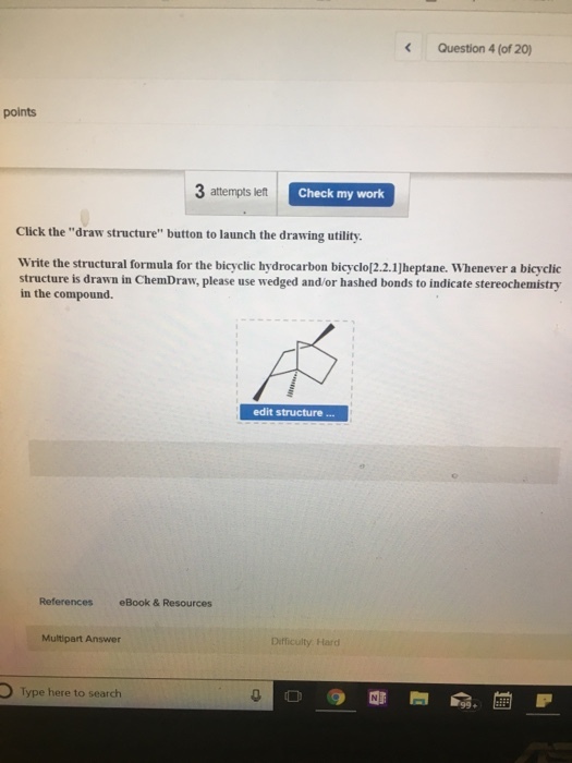 Question 4 (of 20) points 3 attempts left Check my work Click the draw structure button to launch the drawing utility. Write the structural formula for the bicyclic hydrocarbon bicyclo[2.2.1Jheptane. Whenever a bicyclic structure is drawn in ChemDraw, please use wedged and/or hashed bonds to indicate stereochemistry in the compound. edit structure References eBook & Resources Multipart Answer Difficulty Hard Type here to search
