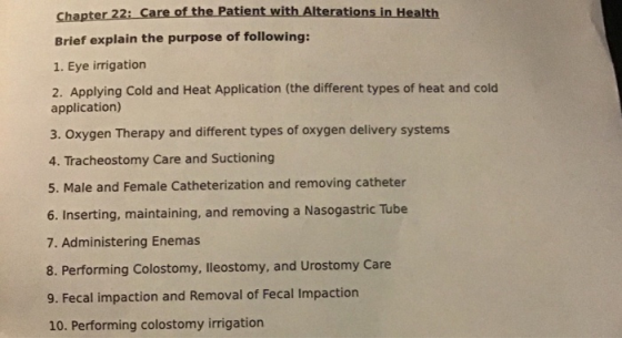 Chapter 22i Care of the Patient with Alterations in Health Brief explain the purpose of following: 1. Eye irrigation 2. Applying Cold and Heat Application (the different types of heat and cold application) 3. Oxygen Therapy and different types of oxygen delivery systems 4. Tracheostomy Care and Suctioning 5. Male and Female Catheterization and removing catheter 6. Inserting, maintaining, and removing a Nasogastric Tube 7. Administering Enemas 8. Performing Colostomy, lleostomy, and Urostomy Care 9. Fecal impaction and Removal of Fecal Impaction 10. Performing colostomy irrigation