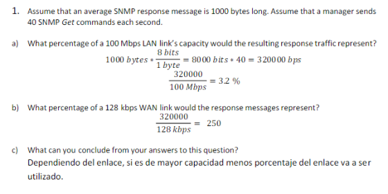 1. Assume that an average SNMP response message is 1000 bytes long. Assume that a manager sends 40 SNMP Get commands each second. a) What percentage of a 100 Mbps LAN links capacity would the resulting response traffic represent? 8 bits 1000 bytes8000 bits 40 320000 bps 1 byte 320000 100 Mbps 3.2 % b) What percentage of a 128 kbps WAN link would the response messages represent? 320000 128 kbps250 ) What can you conclude from your answers to this questioni? Dependiendo del enlace, si es de mayor capacidad menos porcentaje del enlace va a ser utilizado