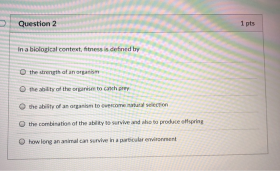 Question 2 1 pts In a biological context, fitness is defined by O the strength of an organism O the ability of the organism t