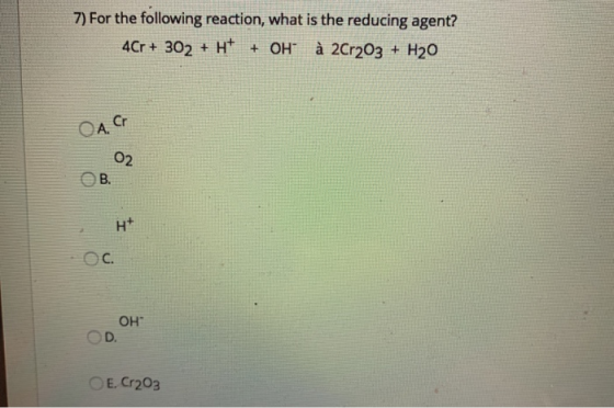 7) For the following reaction, what is the reducing agent? 4Cr + 302 + H+ + OH à 2Cr2O3 + H20 OA. Cr 02 B. H+ ОН D. E. Cr203