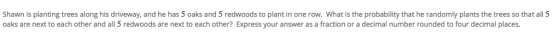 Shawn is planting trees along his driveway, and he has 5 oaks and 5 redwoods to plant in one row. What is the probability that he randomly plants the trees so that all 5 oaks are next to each other and all 5 redwoods are next to each other? Express your answer as a fraction or a decimal number rounded to four decimal places.