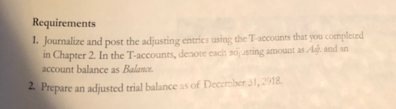 Requirements 1. Journalize and post the adjusting entries using the T-accounts that you completed in Chapter 2. In the T-accounts, denote each adj usting amount as Adj, and an account balance as Balance repare an adjusted trial balance as of December 31,2018