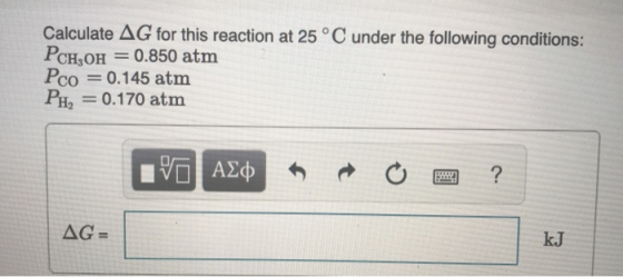 Calculate AG for this reaction at 25 °C under the following conditions : PCH OH 0.850 atm Pco 0.145 atm Pнa = 0.170 atm V ΑΣφ
