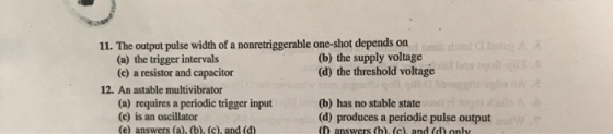 11. The output pulse width of a nonretriggerable one-shot depends on (a) the trigger intervals (c) a resistor and capacitor (b) the supply voltage (d) the threshold voltage 12. An astable multivibrator (a) requires a periodic trigger input (c) is an oscillator (e) answers (a), (b), (c), and (d (b) has no stable state (d) produces a periodic pulse output (0 answers (b). (c). and (d) onlv