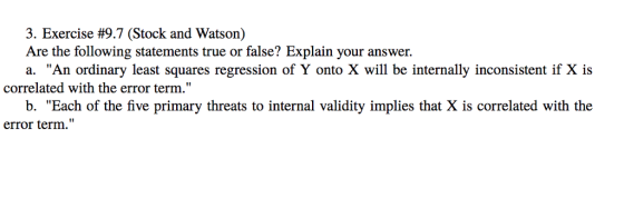 3. Exercise #9.7 (Stock and Watson) Are the following statements true or false? Explain your answer a. An ordinary least squares regression of Y onto X will be internally inconsistent if X is correlated with the error term. b. Each of the five primary threats to internal validity implies that X is correlated with the error term.