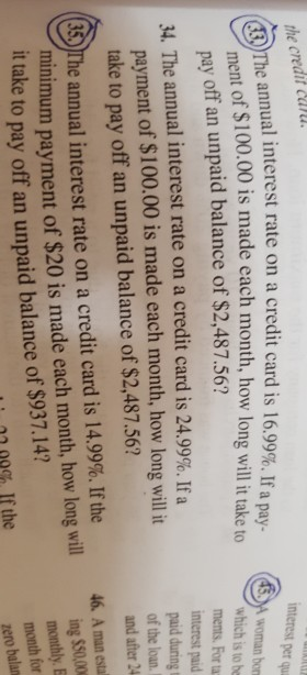the credit car e annual interest rate on a credit card is 16.99%. If a pay- interest per qu Th ent of $100.00 is made each month, how long will it take to ch isio he pay off an unpaid balance of $2,487.56? A woman bon ments. For ua interest paid paid during t of the loan. and after 24 34. The annual interest rate on a credit card is 24.99%. If a payment of $100.00 is made each month, how long willit take to pay off an unpaid balance of $2,487.56? 46. A man estal nimum payment of $20 is made each month, how long will ing $00 annual interest rate on a credit card is 14.99%. Ifthe it take to pay off an unpaid balance of $937.14 monthly E month for zero balan : 2 00% If the