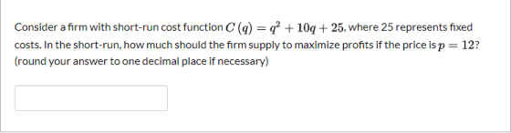 Consider a firm with short-run cost function C(q) = q2 + 10 + 25, where 25 represents fixed costs. In the short-run, how much