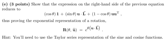 e) (3 points) Show that the expression on the right-hand side of the previous equation reduces to (cos0) 1 (sin 0) u L (1 - cos 0) uu COS thus proving the exponential representation of a rotation, Hint: Youl need to use the Taylor series representation of the sine and cosine functions.
