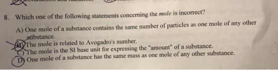 Which one of the following statements concerning the mole is incorrect? A) One mole of a substance contains the same number of particles as one mole of any other 8. bstance The mole is related to Avogadros number. The mole is the SI base unit for expressing the amount of a substance. One mole of a substance has the same mass as one mole of any other substance.