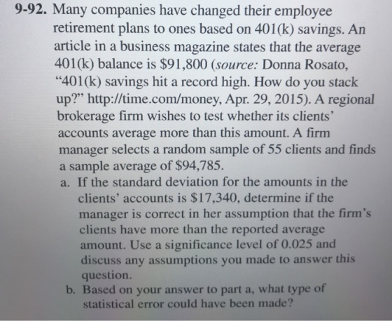 9-92. Many companies have changed their employee retirement plans to ones based on 401(k) savings. An article in a business magazine states that the average 401(k) balance is $91,800 (source: Donna Rosato, 401(k) savings hit a record high. How do you stack up? http://time.com/money, Apr. 29, 2015). A regional brokerage firm wishes to test whether its clients accounts average more than this amount. A firm manager selects a random sample of 55 clients and finds a sample average of $94,785. a. If the standard deviation for the amounts in the clients accounts is $17,340, determine if the manager is correct in her assumption that the firms clients have more than the reported average amount. Use a significance level of 0.025 and discuss any assumptions you made to answer question. b. Based on your answer to part a, what type of statistical error could have been made?