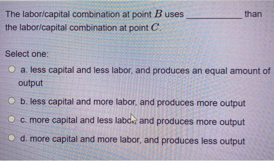 than The labor/capital combination at point B uses the labor/capital combination at point C. Select one: O a. less capital an