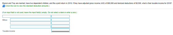 Sharon and Tray are married, have two dependent children, and file a joint return in 2018. If they have adjusted gross income (AGI) of $80,000 and itemized deductions of $8,500, what is their taxable income for 2018? (Click the icon to view the standard deduction amounts.) (If an input field is not used, leave the input field(s) empty. Do not select a label or enter a zero.) Minus: Taxable income