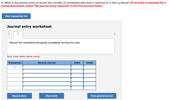 6. What is the journal entry to record the transfer of completed jobs that is referred to in item g above? (If no entry is required for a transaction/event, select No journal entry required in the first account field.) View transaction list Journal entry worksheet Record the manufactured goods completed during this year. Note: Enter debits before credits. Transaction General Journal Debit Credit Record entry Clear entry View general journal