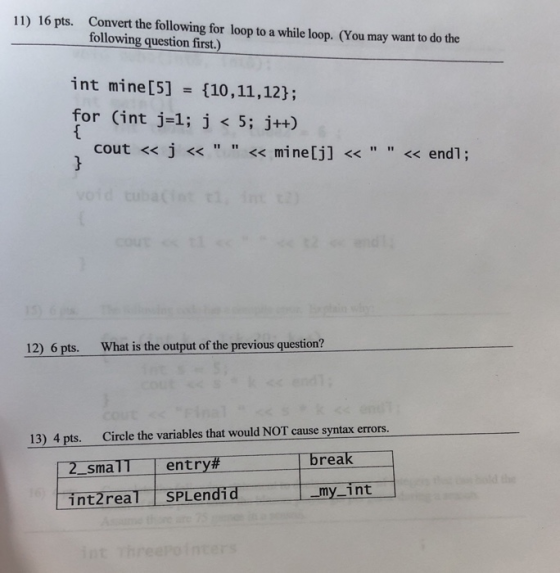 11) 16 pts. Convert the following for loop to a while loop. (You may want to do the following question first.) int mine [5] = {10, 11, 12); for (int j=1; j < 5; j++) cout <<j<< << mine[jl << << end1; 12) 6 pts. What is the output of the previous question? 13) 4 pts. Circle the variables that would NOT cause syntax errors 2-smaTT , entry# break -my-int