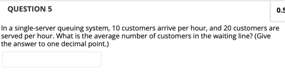 QUESTION 5 0.5 In a single-server queuing system, 10 customers arrive per hour, and 20 customers are served per hour. What is