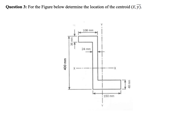 Question 3: For the Figure below determine the location of the centroid (,y). 108 mm 36 mm| 24 mm 400 mm X 48 mm 150 mm
