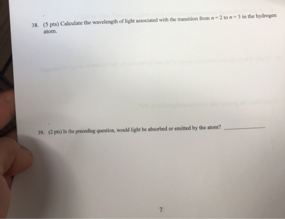 2 to n=3 in the hydrogen 38. (5 pts) Calculate the wavelength of light associated with the transition from n atom. 39. (2 pts