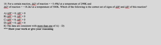 10. For a certain reaction, AGo of reaction +3.49kJ at a temperature of 298K and AG of reaction +18.2kJ at a temperature of 500K. Which of the following is the correct set of signs of AH: and AS of this reaction ? E) The data are consistent with more than one of A)- D) Show your work or give your reasoning